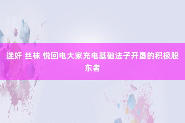 迷奸 丝袜 悦回电大家充电基础法子开垦的积极股东者