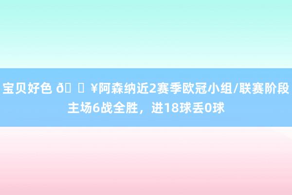 宝贝好色 🔥阿森纳近2赛季欧冠小组/联赛阶段主场6战全胜，进18球丢0球