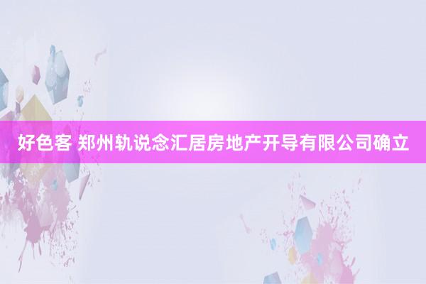好色客 郑州轨说念汇居房地产开导有限公司确立