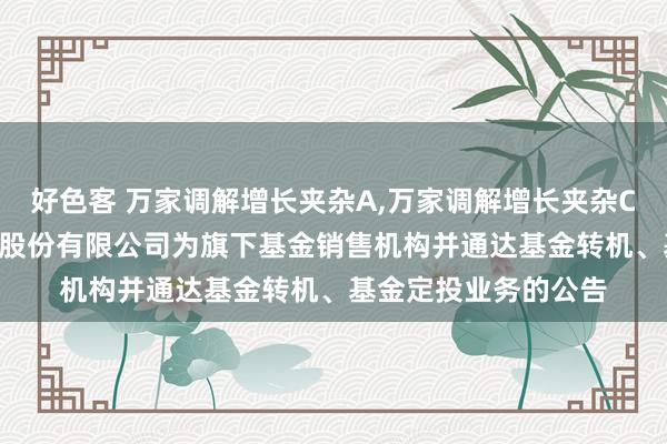 好色客 万家调解增长夹杂A,万家调解增长夹杂C: 对于新增交通银行股份有限公司为旗下基金销售机构并通达基金转机、基金定投业务的公告