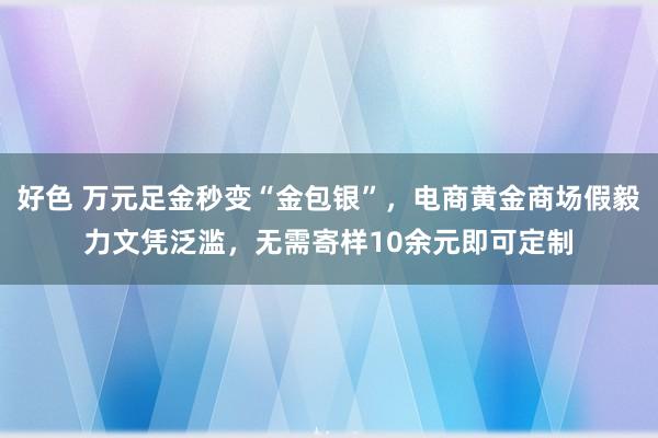 好色 万元足金秒变“金包银”，电商黄金商场假毅力文凭泛滥，无需寄样10余元即可定制