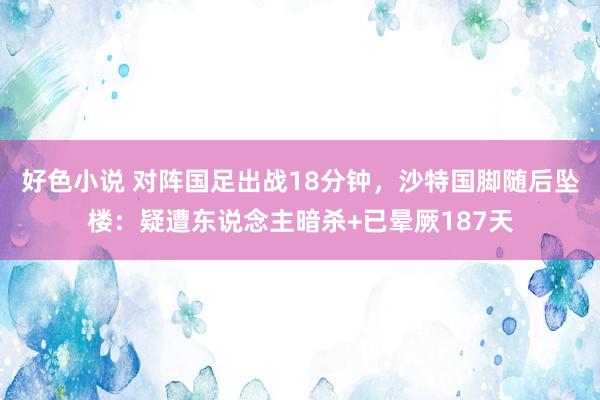好色小说 对阵国足出战18分钟，沙特国脚随后坠楼：疑遭东说念主暗杀+已晕厥187天