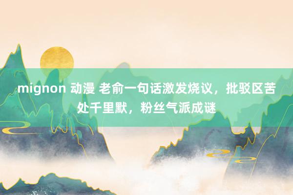 mignon 动漫 老俞一句话激发烧议，批驳区苦处千里默，粉丝气派成谜