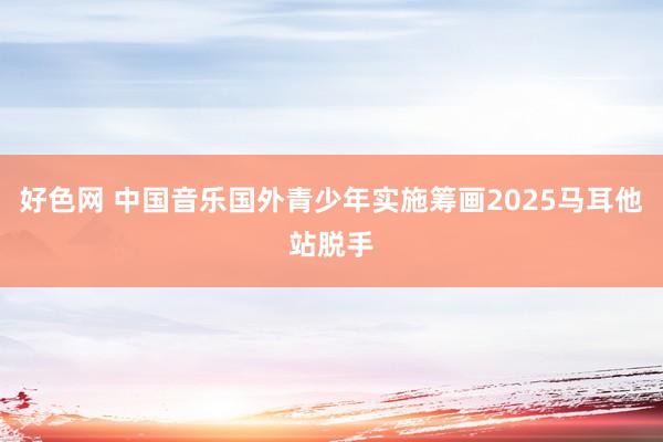 好色网 中国音乐国外青少年实施筹画2025马耳他站脱手