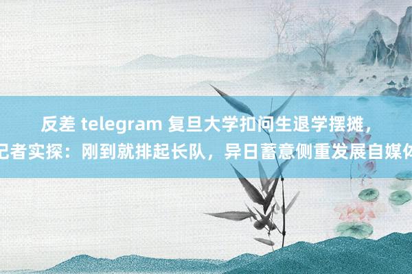 反差 telegram 复旦大学扣问生退学摆摊，记者实探：刚到就排起长队，异日蓄意侧重发展自媒体
