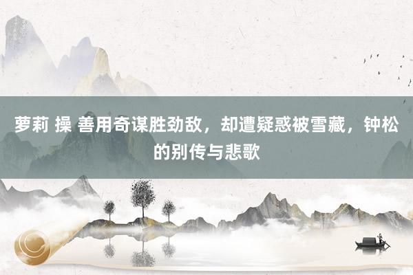 萝莉 操 善用奇谋胜劲敌，却遭疑惑被雪藏，钟松的别传与悲歌
