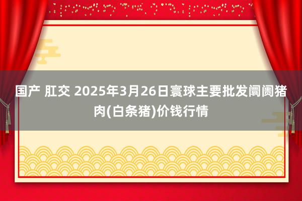 国产 肛交 2025年3月26日寰球主要批发阛阓猪肉(白条猪)价钱行情