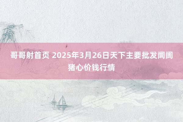 哥哥射首页 2025年3月26日天下主要批发阛阓猪心价钱行情
