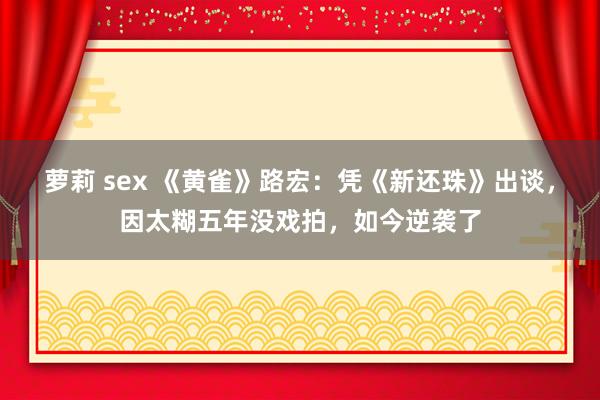 萝莉 sex 《黄雀》路宏：凭《新还珠》出谈，因太糊五年没戏拍，如今逆袭了