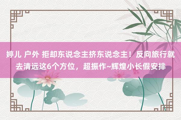 婷儿 户外 拒却东说念主挤东说念主！反向旅行就去清远这6个方位，超振作~辉煌小长假安排