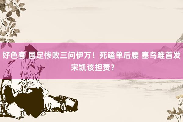 好色客 国足惨败三问伊万！死磕单后腰 塞鸟难首发 宋凯该担责？