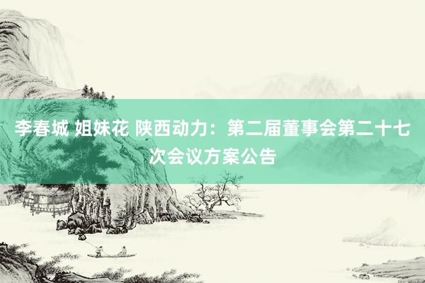 李春城 姐妹花 陕西动力：第二届董事会第二十七次会议方案公告
