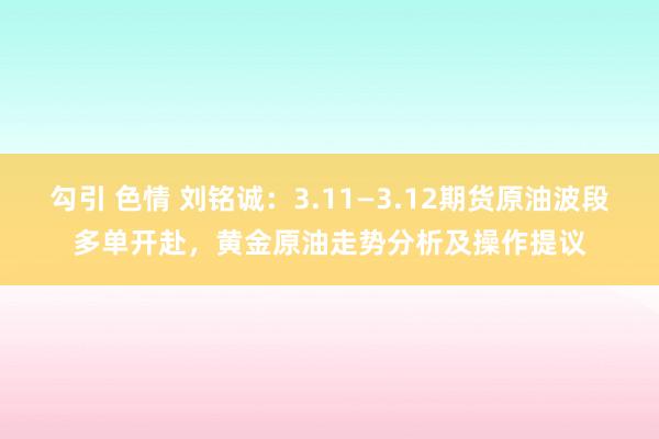 勾引 色情 刘铭诚：3.11—3.12期货原油波段多单开赴，黄金原油走势分析及操作提议