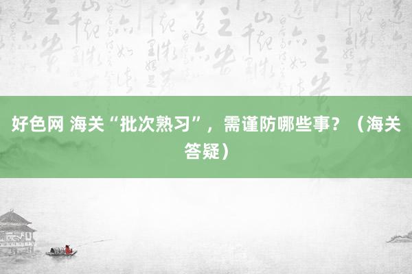好色网 海关“批次熟习”，需谨防哪些事？（海关答疑）