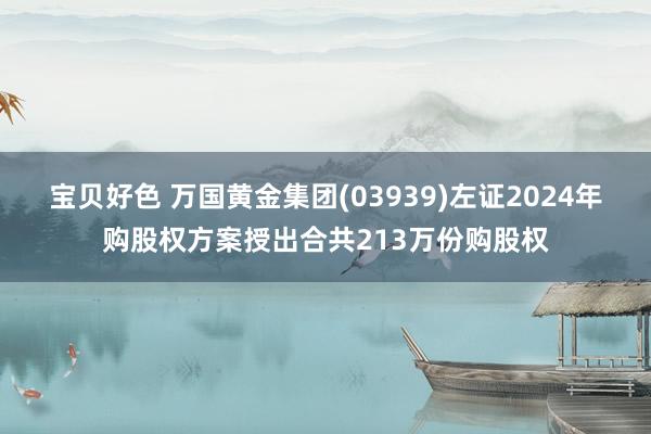 宝贝好色 万国黄金集团(03939)左证2024年购股权方案授出合共213万份购股权