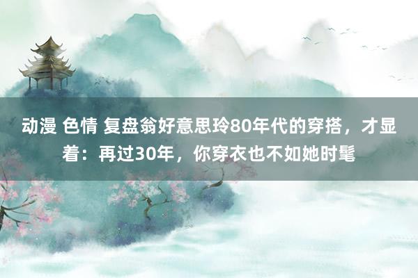 动漫 色情 复盘翁好意思玲80年代的穿搭，才显着：再过30年，你穿衣也不如她时髦