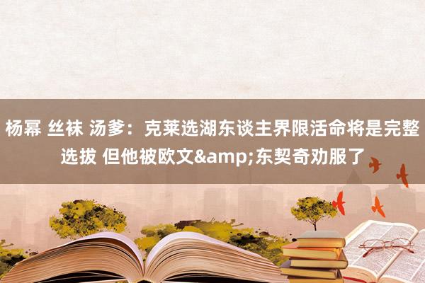 杨幂 丝袜 汤爹：克莱选湖东谈主界限活命将是完整选拔 但他被欧文&东契奇劝服了