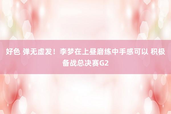 好色 弹无虚发！李梦在上昼磨练中手感可以 积极备战总决赛G2