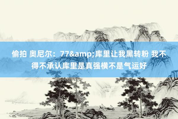 偷拍 奥尼尔：77&库里让我黑转粉 我不得不承认库里是真强横不是气运好