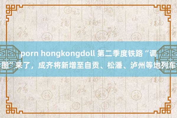 porn hongkongdoll 第二季度铁路“调图”来了，成齐将新增至自贡、松潘、泸州等地列车