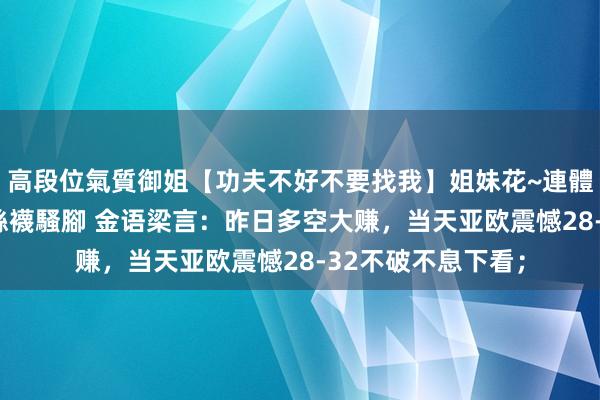 高段位氣質御姐【功夫不好不要找我】姐妹花~連體絲襪~大奶晃動~絲襪騷腳 金语梁言：昨日多空大赚，当天亚欧震憾28-32不破不息下看；