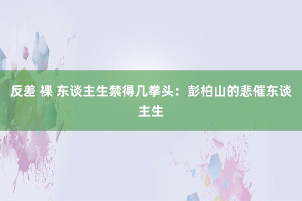 反差 裸 东谈主生禁得几拳头：彭柏山的悲催东谈主生