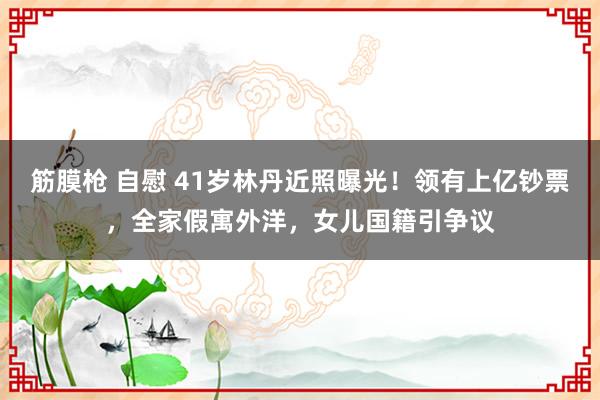 筋膜枪 自慰 41岁林丹近照曝光！领有上亿钞票，全家假寓外洋，女儿国籍引争议
