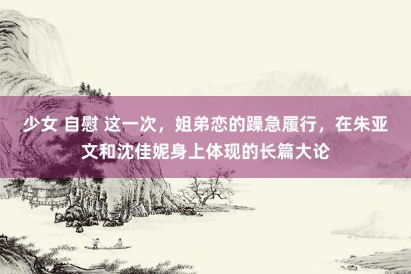 少女 自慰 这一次，姐弟恋的躁急履行，在朱亚文和沈佳妮身上体现的长篇大论