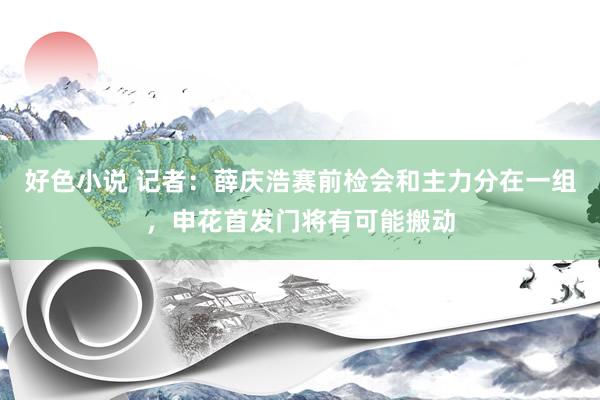 好色小说 记者：薛庆浩赛前检会和主力分在一组，申花首发门将有可能搬动