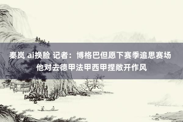 秦岚 ai换脸 记者：博格巴但愿下赛季追思赛场 他对去德甲法甲西甲捏敞开作风