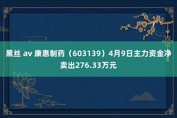 黑丝 av 康惠制药（603139）4月9日主力资金净卖出276.33万元