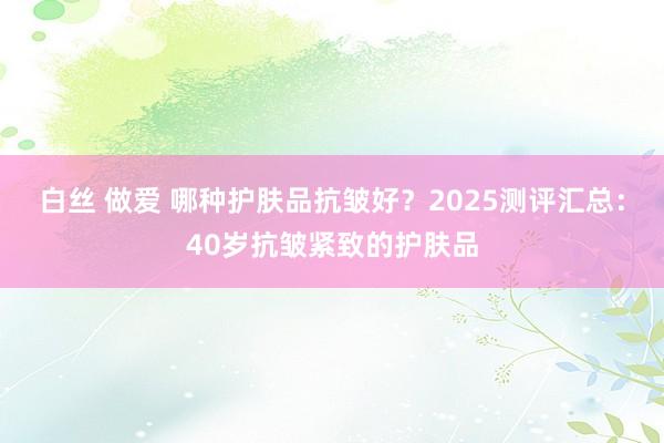 白丝 做爱 哪种护肤品抗皱好？2025测评汇总：40岁抗皱紧致的护肤品