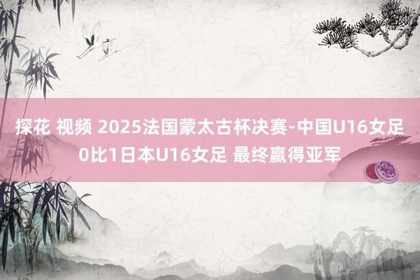 探花 视频 2025法国蒙太古杯决赛-中国U16女足0比1日本U16女足 最终赢得亚军