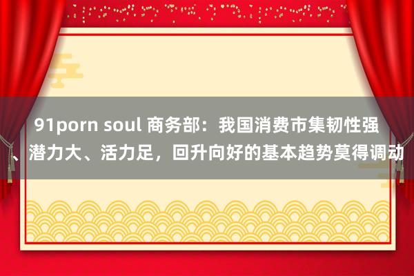 91porn soul 商务部：我国消费市集韧性强、潜力大、活力足，回升向好的基本趋势莫得调动