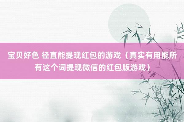 宝贝好色 径直能提现红包的游戏（真实有用能所有这个词提现微信的红包版游戏）