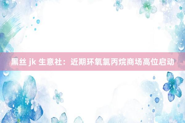 黑丝 jk 生意社：近期环氧氯丙烷商场高位启动